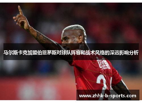 马尔斯卡克加盟伯恩茅斯对球队阵容和战术风格的深远影响分析