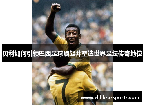 贝利如何引领巴西足球崛起并塑造世界足坛传奇地位