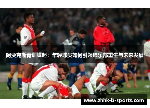 阿贾克斯青训崛起:年轻球员如何引领俱乐部重生与未来发展 阿贾克斯青训崛起:年轻球员如何引领俱乐部重生与未来发展