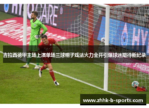 吉拉西德甲主场上演单场三球帽子戏法火力全开引爆球迷期待新纪录 吉拉西德甲主场上演单场三球帽子戏法火力全开引爆球迷期待新纪录