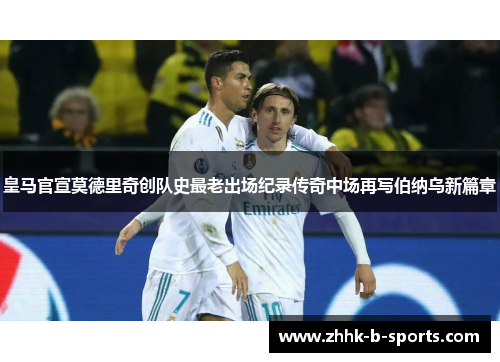 皇马官宣莫德里奇创队史最老出场纪录传奇中场再写伯纳乌新篇章