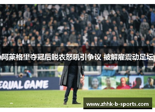 阿莱格里夺冠后脱衣怒吼引争议 被解雇震动足坛 阿莱格里夺冠后脱衣怒吼引争议 被解雇震动足坛